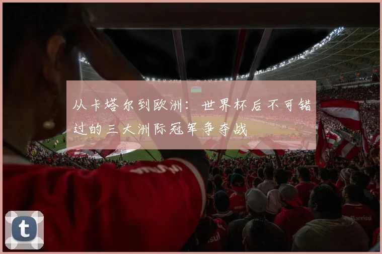 从卡塔尔到欧洲：世界杯后不可错过的三大洲际冠军争夺战