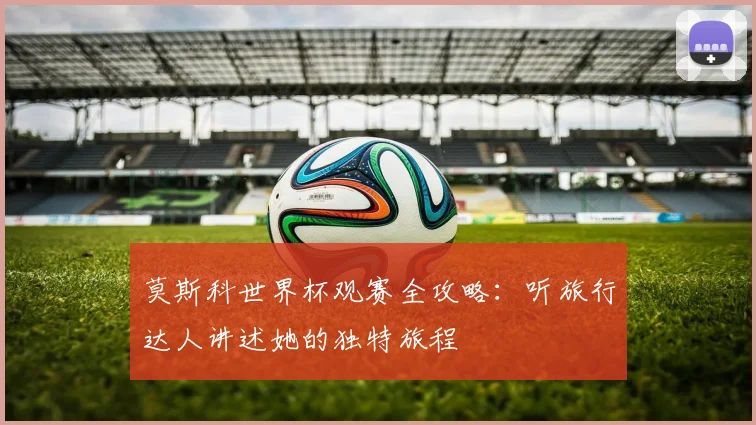 莫斯科世界杯观赛全攻略：听旅行达人讲述她的独特旅程