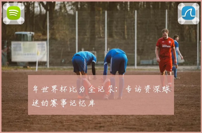 年世界杯比分全记录：专访资深球迷的赛事记忆库