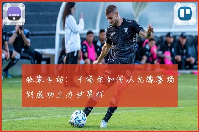 独家专访:卡塔尔如何从无缘赛场到成功主办世界杯