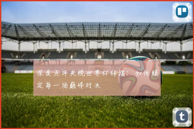 深度点评央视世界杯转播：如何锁定每一场巅峰对决