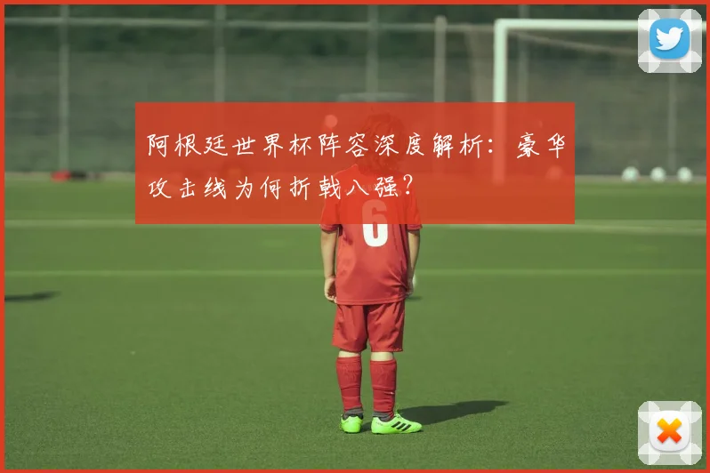 阿根廷世界杯阵容深度解析：豪华攻击线为何折戟八强？