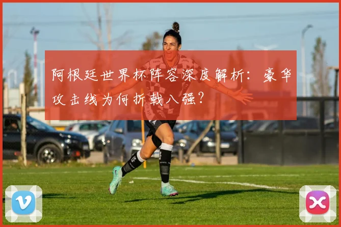 阿根廷世界杯阵容深度解析：豪华攻击线为何折戟八强？
