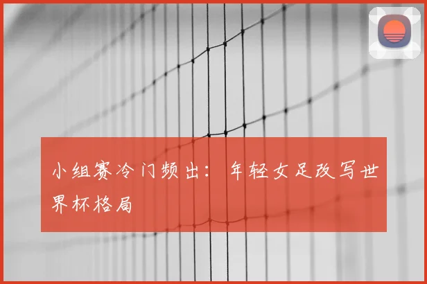 小组赛冷门频出：年轻女足改写世界杯格局