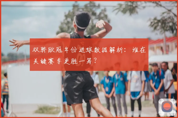 双骄欧冠年份进球数据解析：谁在关键赛季更胜一筹？