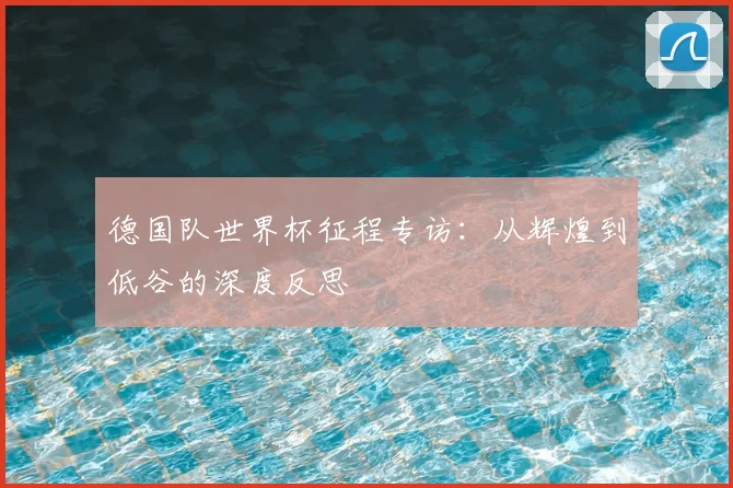 德国队世界杯征程专访:从辉煌到低谷的深度反思