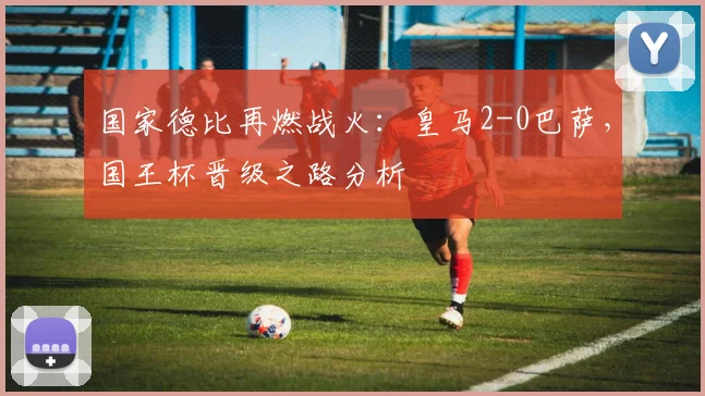 国家德比再燃战火：皇马2-0巴萨，国王杯晋级之路分析