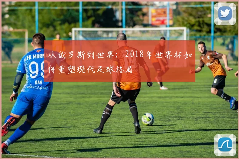 从俄罗斯到世界：2018年世界杯如何重塑现代足球格局
