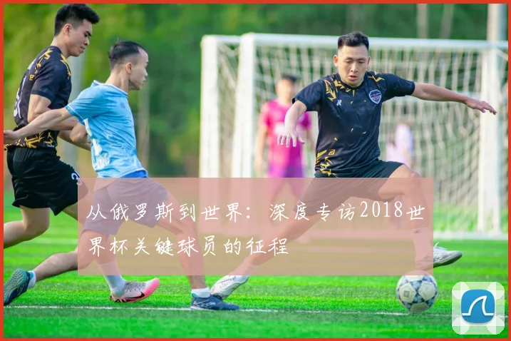 从俄罗斯到世界：深度专访2018世界杯关键球员的征程