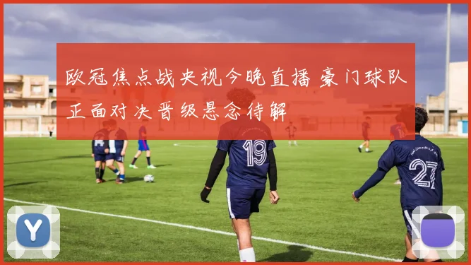 欧冠焦点战央视今晚直播 豪门球队正面对决晋级悬念待解