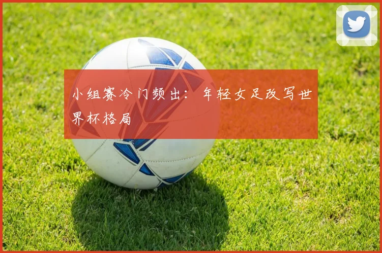小组赛冷门频出：年轻女足改写世界杯格局