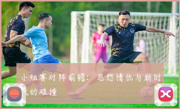 小组赛对阵前瞻：恩怨情仇与新时代的碰撞