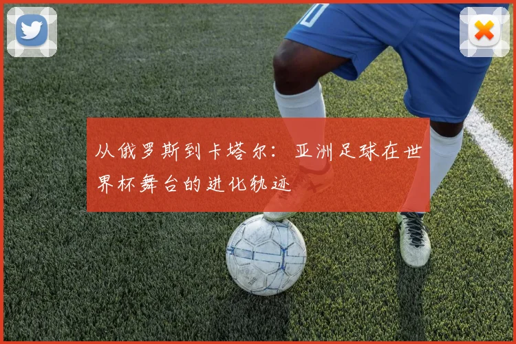 从俄罗斯到卡塔尔：亚洲足球在世界杯舞台的进化轨迹
