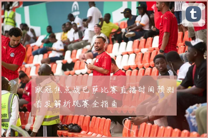 欧冠焦点战巴萨比赛直播时间预测首发解析观赛全指南