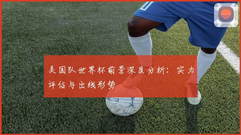 美国队世界杯前景深度分析:实力评估与出线形势