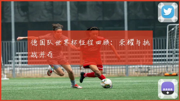 德国队世界杯征程回顾：荣耀与挑战并存