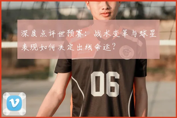 深度点评世预赛：战术变革与球星表现如何决定出线命运？