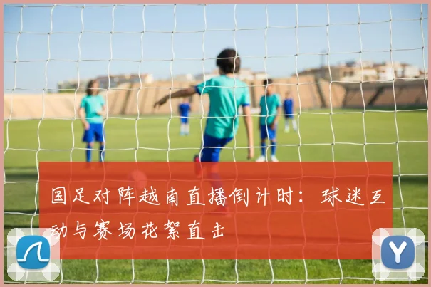 国足对阵越南直播倒计时：球迷互动与赛场花絮直击