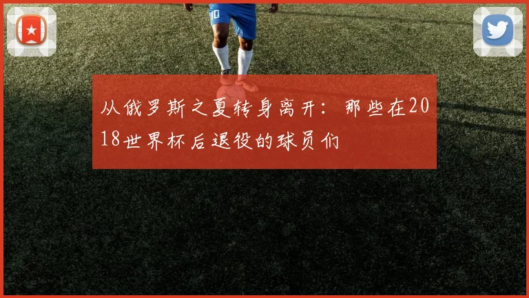 从俄罗斯之夏转身离开：那些在2018世界杯后退役的球员们