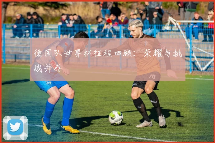德国队世界杯征程回顾：荣耀与挑战并存
