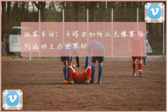 独家专访：卡塔尔如何从无缘赛场到成功主办世界杯