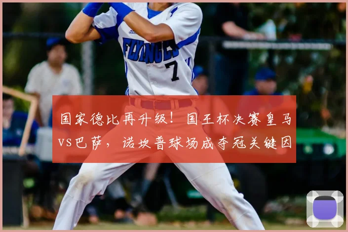 国家德比再升级！国王杯决赛皇马vs巴萨，诺坎普球场成夺冠关键因素